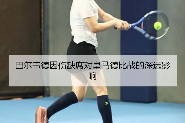 巴尔韦德因伤缺席对皇马德比战的深远影响